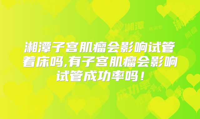 湘潭子宫肌瘤会影响试管着床吗,有子宫肌瘤会影响试管成功率吗！