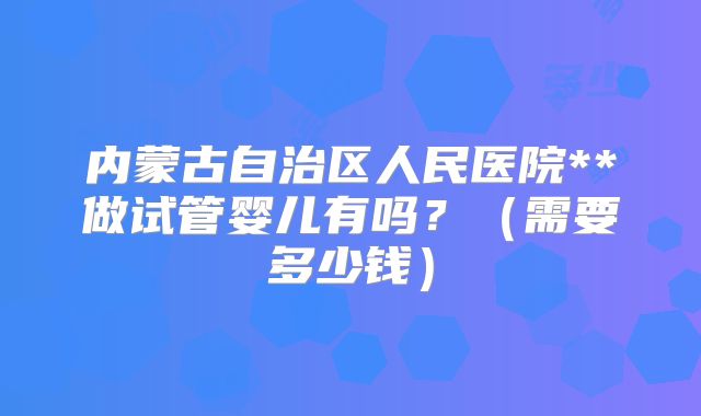 内蒙古自治区人民医院**做试管婴儿有吗?(需要多少钱)