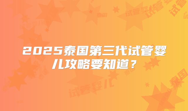 2025泰国第三代试管婴儿攻略要知道？