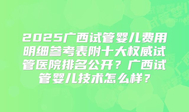 2025广西试管婴儿费用明细参考表附十大权威试管医院排名公开？广西试管婴儿技术怎么样？