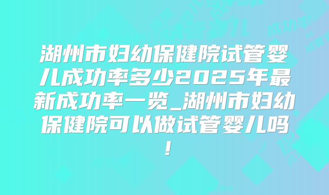 湖州市妇幼保健院试管婴儿成功率多少2025年最新成功率一览_湖州市妇幼保健院可以做试管婴儿吗!