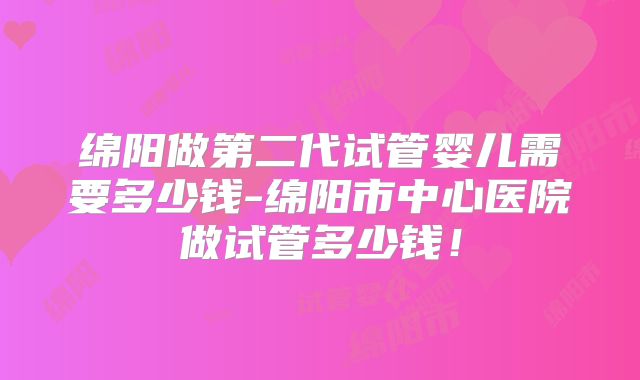 绵阳做第二代试管婴儿需要多少钱-绵阳市中心医院做试管多少钱！