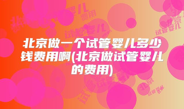 北京做一个试管婴儿多少钱费用啊(北京做试管婴儿的费用)