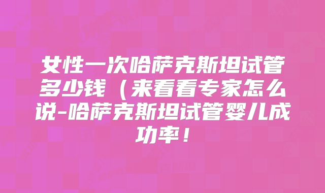 女性一次哈萨克斯坦试管多少钱（来看看专家怎么说-哈萨克斯坦试管婴儿成功率！