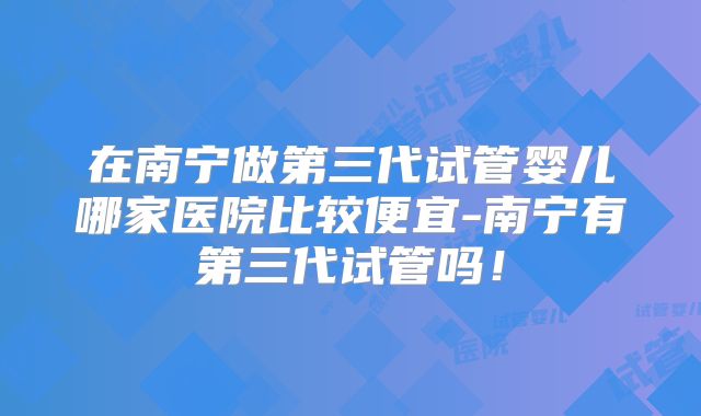 在南宁做第三代试管婴儿哪家医院比较便宜-南宁有第三代试管吗！