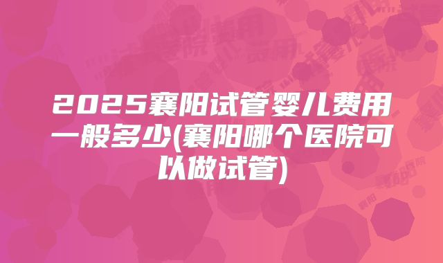 2025襄阳试管婴儿费用一般多少(襄阳哪个医院可以做试管)