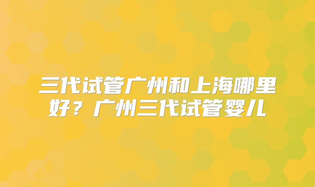 三代试管广州和上海哪里好？广州三代试管婴儿