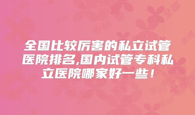 全国比较厉害的私立试管医院排名,国内试管专科私立医院哪家好一些!