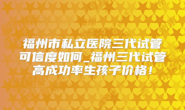 福州市私立医院三代试管可信度如何_福州三代试管高成功率生孩子价格!