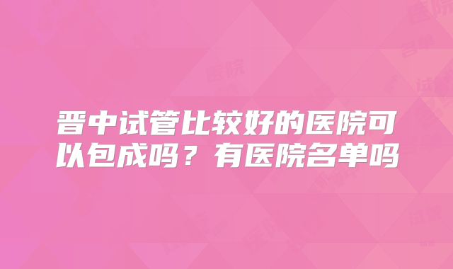 晋中试管比较好的医院可以包成吗?有医院名单吗