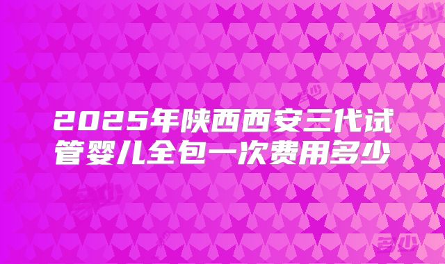 2025年陕西西安三代试管婴儿全包一次费用多少