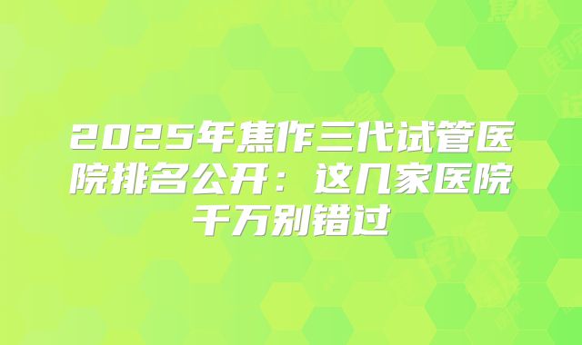 2025年焦作三代试管医院排名公开:这几家医院千万别错过