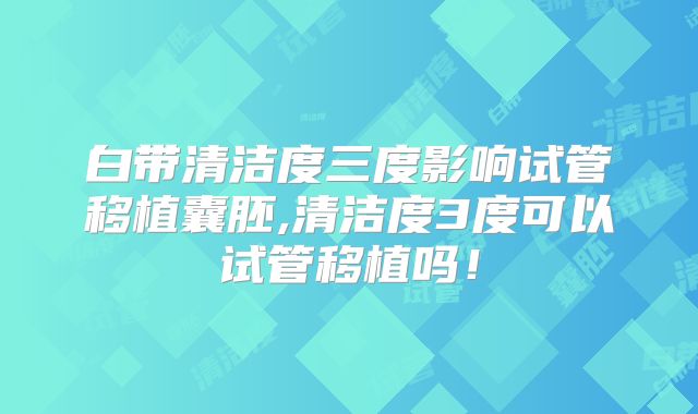 白带清洁度三度影响试管移植囊胚,清洁度3度可以试管移植吗！
