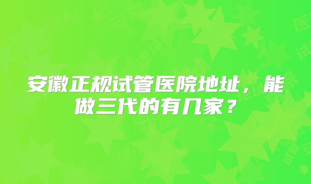 安徽正规试管医院地址，能做三代的有几家？