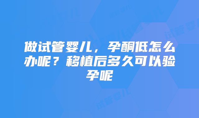 做试管婴儿，孕酮低怎么办呢？移植后多久可以验孕呢