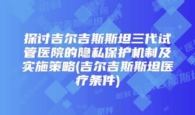探讨吉尔吉斯斯坦三代试管医院的隐私保护机制及实施策略(吉尔吉斯斯坦医疗条件)