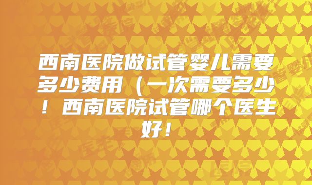 西南医院做试管婴儿需要多少费用（一次需要多少！西南医院试管哪个医生好！