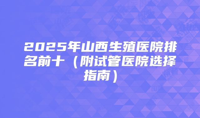 2025年山西生殖医院排名前十（附试管医院选择指南）