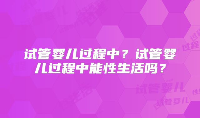 试管婴儿过程中?试管婴儿过程中能性生活吗?