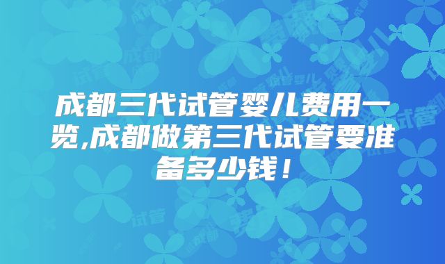 成都三代试管婴儿费用一览,成都做第三代试管要准备多少钱！