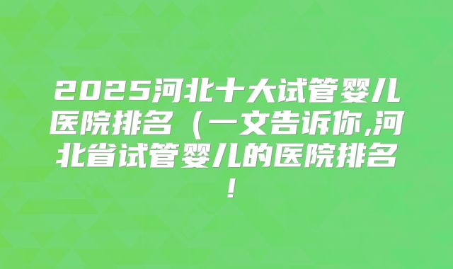 2025河北十大试管婴儿医院排名（一文告诉你,河北省试管婴儿的医院排名！