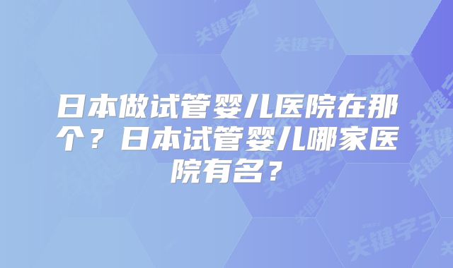 日本做试管婴儿医院在那个？日本试管婴儿哪家医院有名？