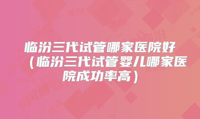 临汾三代试管哪家医院好（临汾三代试管婴儿哪家医院成功率高）