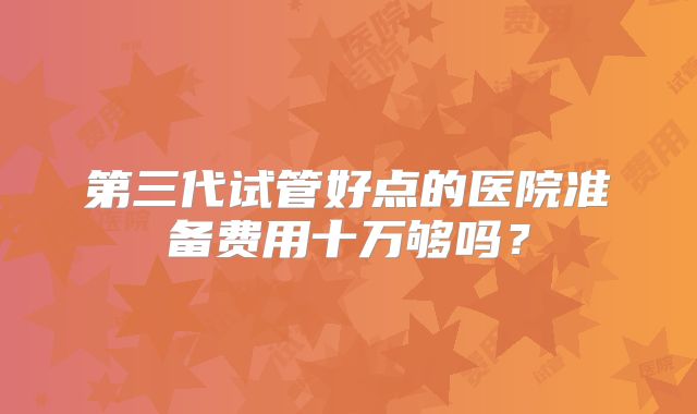 第三代试管好点的医院准备费用十万够吗？