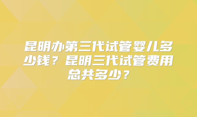 昆明办第三代试管婴儿多少钱？昆明三代试管费用总共多少？