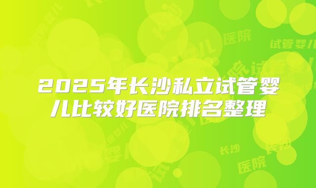 2025年长沙私立试管婴儿比较好医院排名整理