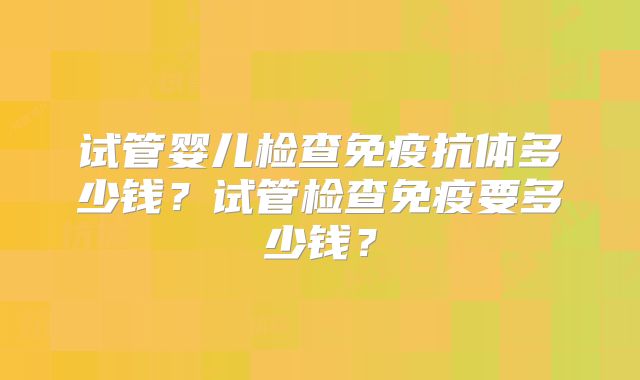 试管婴儿检查免疫抗体多少钱？试管检查免疫要多少钱？