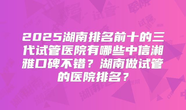 2025湖南排名前十的三代试管医院有哪些中信湘雅口碑不错?湖南做试管的医院排名?