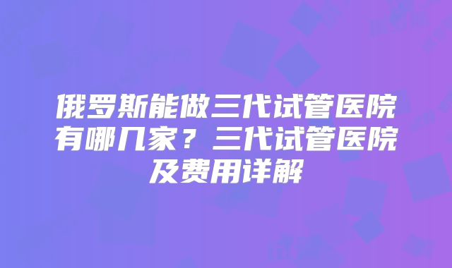俄罗斯能做三代试管医院有哪几家？三代试管医院及费用详解