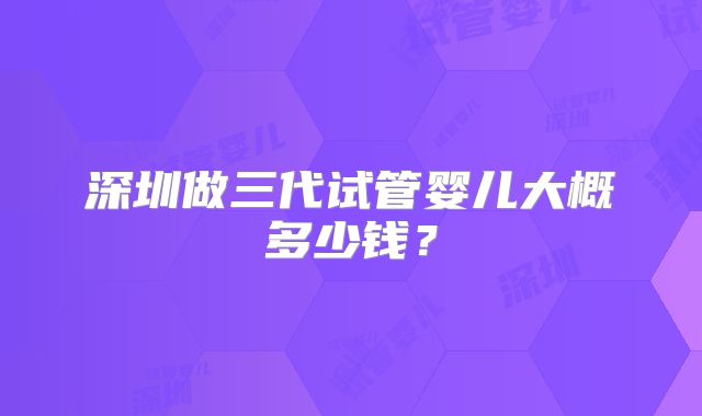 深圳做三代试管婴儿大概多少钱?