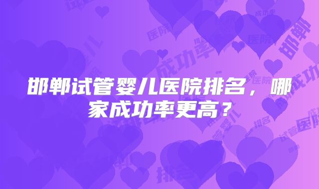 邯郸试管婴儿医院排名,哪家成功率更高?