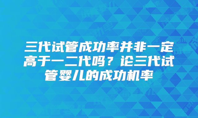 三代试管成功率并非一定高于一二代吗？论三代试管婴儿的成功机率