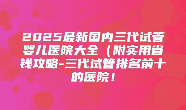 2025最新国内三代试管婴儿医院大全(附实用省钱攻略-三代试管排名前十的医院!