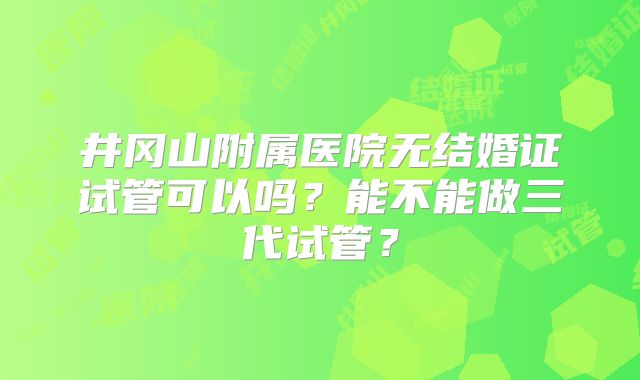 井冈山附属医院无结婚证试管可以吗?能不能做三代试管?