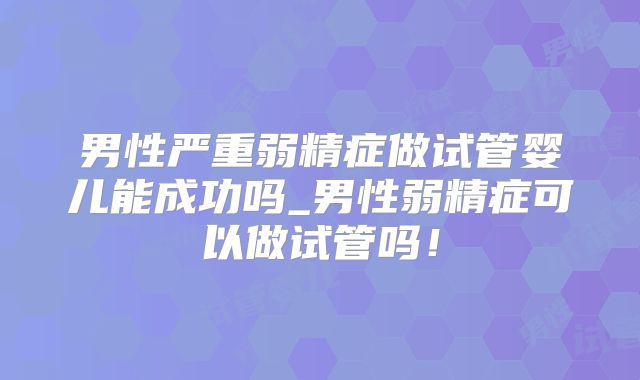 男性严重弱精症做试管婴儿能成功吗_男性弱精症可以做试管吗！