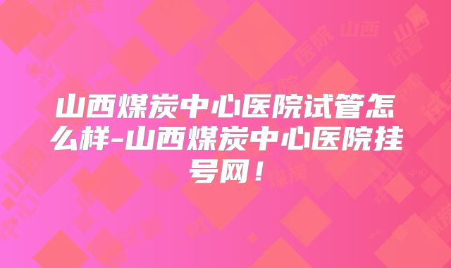 山西煤炭中心医院试管怎么样-山西煤炭中心医院挂号网!