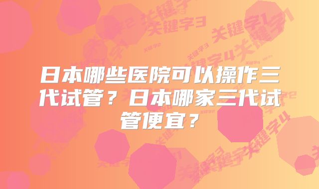 日本哪些医院可以操作三代试管？日本哪家三代试管便宜？
