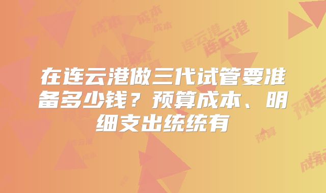 在连云港做三代试管要准备多少钱？预算成本、明细支出统统有