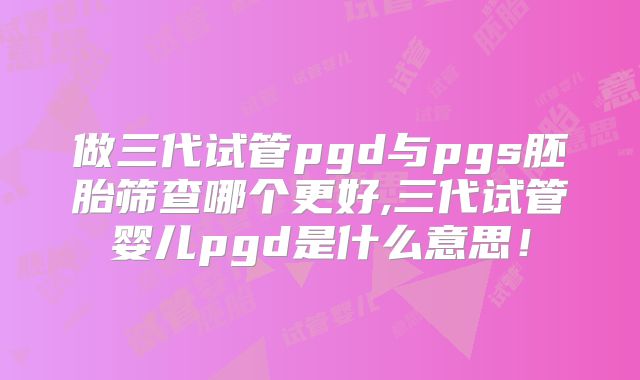 做三代试管pgd与pgs胚胎筛查哪个更好,三代试管婴儿pgd是什么意思!