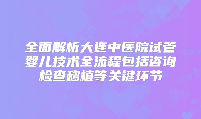 全面解析大连中医院试管婴儿技术全流程包括咨询检查移植等关键环节