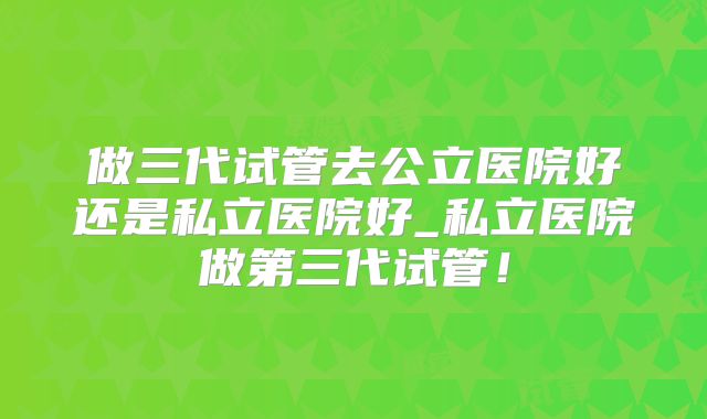 做三代试管去公立医院好还是私立医院好_私立医院做第三代试管!