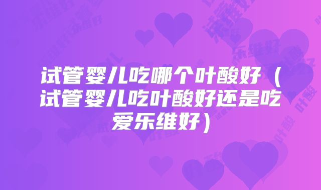 试管婴儿吃哪个叶酸好（试管婴儿吃叶酸好还是吃爱乐维好）