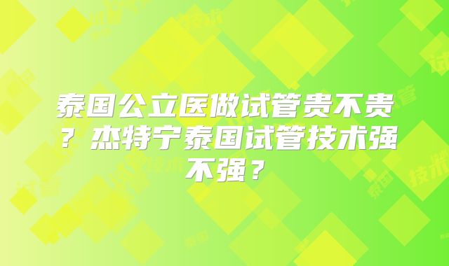 泰国公立医做试管贵不贵？杰特宁泰国试管技术强不强？