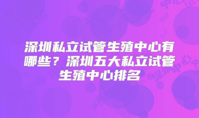 深圳私立试管生殖中心有哪些？深圳五大私立试管生殖中心排名