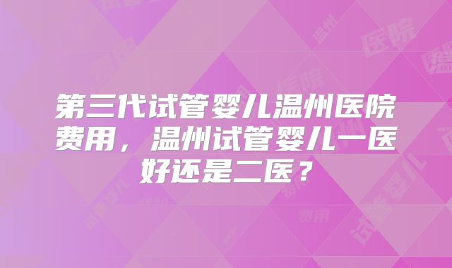 第三代试管婴儿温州医院费用，温州试管婴儿一医好还是二医？