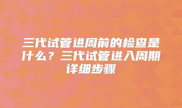 三代试管进周前的检查是什么？三代试管进入周期详细步骤
